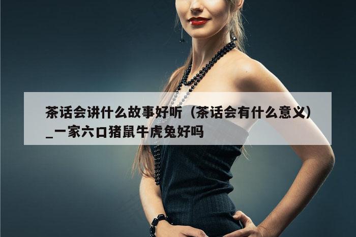 茶话会讲什么故事好听（茶话会有什么意义）_一家六口猪鼠牛虎兔好吗